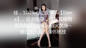 哇，100%心动女神，【Elena】，这水喷得，可以直接用来洗脸了，爆乳~浴火焚身~错过拍大腿，身怀绝技