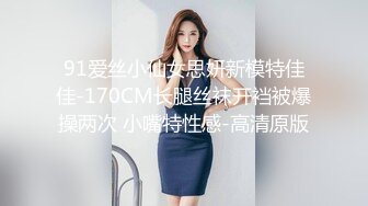 91爱丝小仙女思妍新模特佳佳-170CM长腿丝袜开裆被爆操两次 小嘴特性感-高清原版