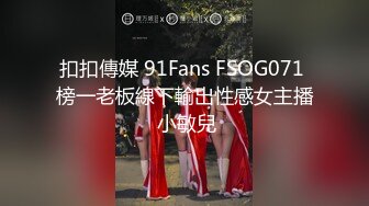 扣扣傳媒 91Fans FSOG071 榜一老板線下輸出性感女主播 小敏兒