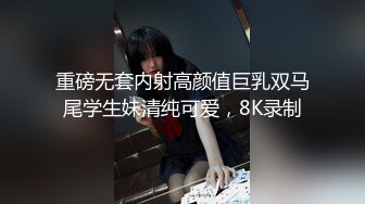 重磅无套内射高颜值巨乳双马尾学生妹清纯可爱，8K录制