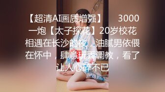 【超清AI画质增强】✨✨3000一炮【太子探花】20岁校花相遇在长沙的夜，油腻男依偎在怀中，肆意玩弄调教，看了让人心碎不已