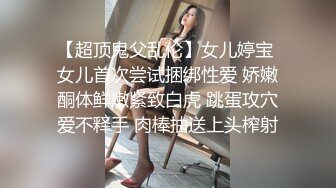 【超顶鬼父乱伦】女儿婷宝 女儿首次尝试捆绑性爱 娇嫩酮体鲜嫩紧致白虎 跳蛋攻穴爱不释手 肉棒抽送上头榨射