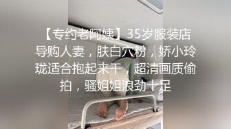 【专约老阿姨】35岁服装店导购人妻，肤白穴粉，娇小玲珑适合抱起来干，超清画质偷拍，骚姐姐浪劲十足