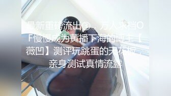 最新重磅流出③，万人求档OF慢慢成为黄播下海的博主【薇凹】测评玩跳蛋的天花板，亲身测试真情流露