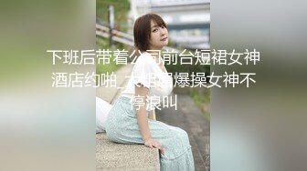 下班后带着公司前台短裙女神酒店约啪_大粗屌爆操女神不停浪叫