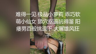 难得一见 极品小萝莉 乖巧软萌小仙女 舔穴抠逼玩得溜 阳痿男百般挑逗下 大展雄风狂干