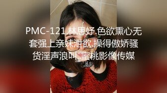 PMC-121.林思妤.色欲熏心无套强上亲妹泄欲.操得傲娇骚货淫声浪叫..蜜桃影像传媒