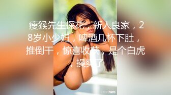  瘦猴先生探花，新人良家，28岁小少妇，啤酒几杯下肚，推倒干，惊喜收获，是个白虎，操爽了