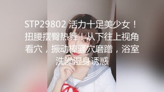 STP29802 活力十足美少女！扭腰摆臀热舞！从下往上视角看穴，振动棒骚穴磨蹭，浴室洗澡湿身诱惑