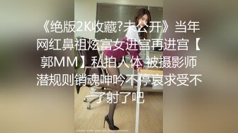 《绝版2K收藏?未公开》当年网红鼻祖炫富女进宫再进宫【郭MM】私拍人体 被摄影师潜规则销魂呻吟不停哀求受不了射了吧