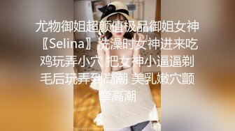 尤物御姐超颜值极品御姐女神〖Selina〗洗澡时女神进来吃鸡玩弄小穴 把女神小逼逼剃毛后玩弄到高潮 美乳嫩穴颤挛高潮