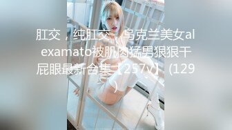 肛交，纯肛交，乌克兰美女alexamato被肌肉猛男狠狠干屁眼最新合集【257v】 (129)