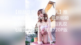 【极品性爱❤️重磅巨乳】推特爆乳网红『Sera』最新啪啪长视频私拍 爆操内射巨乳双飞骚货《超爽》高清720P版