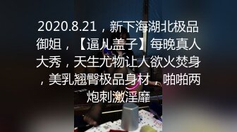 2020.8.21，新下海湖北极品御姐，【逼儿盖子】每晚真人大秀，天生尤物让人欲火焚身，美乳翘臀极品身材，啪啪两炮刺激淫靡