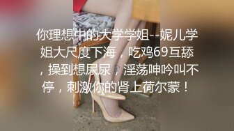 你理想中的大学学姐--妮儿学姐大尺度下海，吃鸡69互舔，操到想尿尿，淫荡呻吟叫不停，刺激你的肾上荷尔蒙！