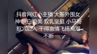 抖音网红小主播 大圈外围女神 肤白貌美 双乳坚挺 小马哥抠穴后入 干得激情飞扬高潮不断