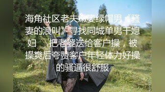 海角社区老夫嫩妻绿帽男《骚妻的浪叫》寻找同城单男干媳妇❤️把老婆送给客户操，被操爽后夸赞客户年轻体力好操的骚逼很舒服