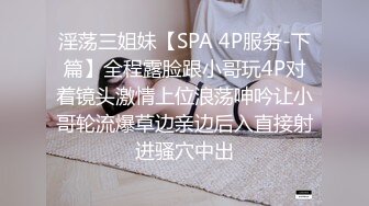 淫荡三姐妹【SPA 4P服务-下篇】全程露脸跟小哥玩4P对着镜头激情上位浪荡呻吟让小哥轮流爆草边亲边后入直接射进骚穴中出