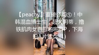 【peachy】重磅订阅⑤！中韩混血博士生，超大阴蒂，撸铁肌肉女自慰啪啪群P，下海拍A片猛女 (1)