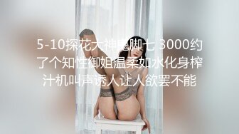 5-10探花大神鬼脚七 3000约了个知性御姐温柔如水化身榨汁机叫声诱人让人欲罢不能