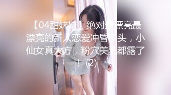 【04甜妹妹】绝对最漂亮最漂亮的新人恋爱冲昏了头，小仙女真大方，粉穴美乳都露了！ (2)