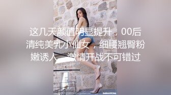 这几天颜值明显提升，00后清纯美乳小仙女，细腰翘臀粉嫩诱人，激情开战不可错过