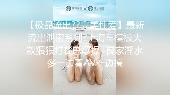 【极品流出??完美性爱】最新流出泄密系列?上海车模被大款狠狠打嘴巴爆操+良家淫水多一边看AV一边搞