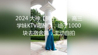 2024 大神【狮子座】，高三学妹KTV喝醉操，给了1000块去宿舍搞，主动自拍