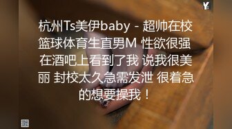 杭州Ts美伊baby - 超帅在校篮球体育生直男M 性欲很强 在酒吧上看到了我 说我很美丽 封校太久急需发泄 很着急的想要操我！