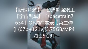 【新速片遞】 ✨台湾超强炮王「宇宙列车」「spacetrain7654」OF约炮实录【第二弹】(67p+121v)[3.75GB/MP4/1:25:19]