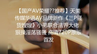 【国产AV荣耀??推荐】天美传媒华语AV品牌新作《三P骚货嫂嫂》小弟联合法界大佬 狠操淫荡骚骚 高清720P原版首发