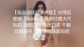 【极品淫娃超美纯欲】台湾反差婊『Bunny』最新付费大尺私拍 自慰口交 操出白浆 干翻白眼崩坏 楼梯露出跳蛋自慰