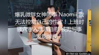 爆乳微胖女神同事 Naomii 我无法控制自己的性欲！上班时骚穴塞入跳蛋自慰 被男同事发现爆操！