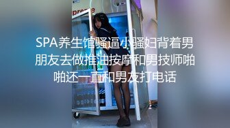 SPA养生馆骚逼小骚妇背着男朋友去做推油按摩和男技师啪啪还一直和男友打电话