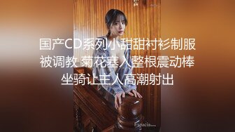 国产CD系列小甜甜衬衫制服被调教 菊花塞入整根震动棒坐骑让主人高潮射出