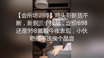 【会所培训师】鸡头哥新货不断，新到三个极品，定价698还是998就看今夜表现，小伙艳福不浅挨个品尝