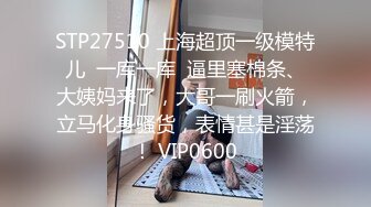 STP27510 上海超顶一级模特儿  一库一库  逼里塞棉条、大姨妈来了，大哥一刷火箭，立马化身骚货，表情甚是淫荡！ VIP0600