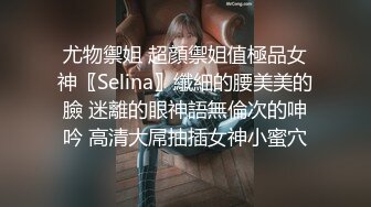 尤物禦姐 超顔禦姐值極品女神〖Selina〗纖細的腰美美的臉 迷離的眼神語無倫次的呻吟 高清大屌抽插女神小蜜穴